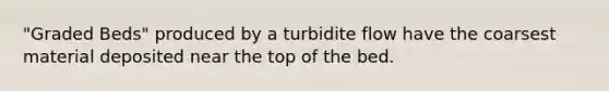 "Graded Beds" produced by a turbidite flow have the coarsest material deposited near the top of the bed.