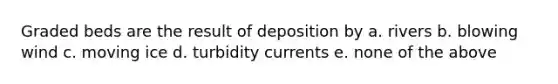 Graded beds are the result of deposition by a. rivers b. blowing wind c. moving ice d. turbidity currents e. none of the above