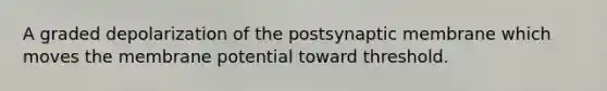 A graded depolarization of the postsynaptic membrane which moves the membrane potential toward threshold.