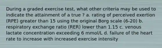 During a graded exercise test, what other criteria may be used to indicate the attainment of a true ? a. rating of perceived exertion (RPE) greater than 15 using the original Borg scale (6-20) b. respiratory exchange ratio (RER) lower than 1.15 c. venous lactate concentration exceeding 6 mmol/L d. failure of the heart rate to increase with increased exercise intensity