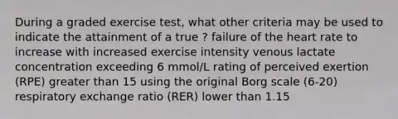 During a graded exercise test, what other criteria may be used to indicate the attainment of a true ? failure of <a href='https://www.questionai.com/knowledge/kya8ocqc6o-the-heart' class='anchor-knowledge'>the heart</a> rate to increase with increased exercise intensity venous lactate concentration exceeding 6 mmol/L rating of perceived exertion (RPE) <a href='https://www.questionai.com/knowledge/ktgHnBD4o3-greater-than' class='anchor-knowledge'>greater than</a> 15 using the original Borg scale (6-20) respiratory exchange ratio (RER) lower than 1.15