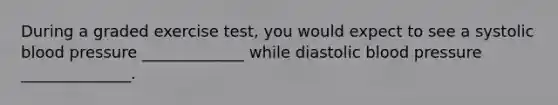 During a graded exercise test, you would expect to see a systolic blood pressure _____________ while diastolic blood pressure ______________.