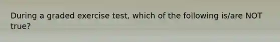 During a graded exercise test, which of the following is/are NOT true?