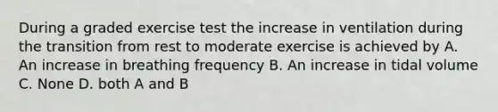 During a graded exercise test the increase in ventilation during the transition from rest to moderate exercise is achieved by A. An increase in breathing frequency B. An increase in tidal volume C. None D. both A and B