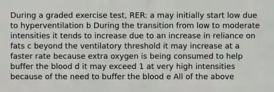 During a graded exercise test, RER: a may initially start low due to hyperventilation b During the transition from low to moderate intensities it tends to increase due to an increase in reliance on fats c beyond the ventilatory threshold it may increase at a faster rate because extra oxygen is being consumed to help buffer <a href='https://www.questionai.com/knowledge/k7oXMfj7lk-the-blood' class='anchor-knowledge'>the blood</a> d it may exceed 1 at very high intensities because of the need to buffer the blood e All of the above