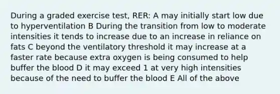 During a graded exercise test, RER: A may initially start low due to hyperventilation B During the transition from low to moderate intensities it tends to increase due to an increase in reliance on fats C beyond the ventilatory threshold it may increase at a faster rate because extra oxygen is being consumed to help buffer the blood D it may exceed 1 at very high intensities because of the need to buffer the blood E All of the above