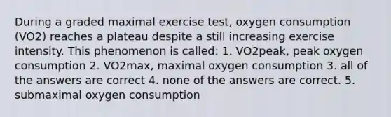 During a graded maximal exercise test, oxygen consumption (VO2) reaches a plateau despite a still increasing exercise intensity. This phenomenon is called: 1. VO2peak, peak oxygen consumption 2. VO2max, maximal oxygen consumption 3. all of the answers are correct 4. none of the answers are correct. 5. submaximal oxygen consumption