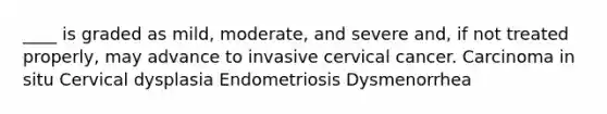 ____ is graded as mild, moderate, and severe and, if not treated properly, may advance to invasive cervical cancer. Carcinoma in situ Cervical dysplasia Endometriosis Dysmenorrhea