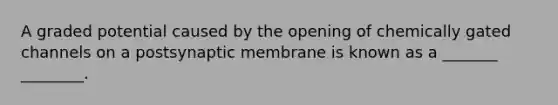 A graded potential caused by the opening of chemically gated channels on a postsynaptic membrane is known as a _______ ________.