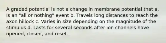 A graded potential is not a change in membrane potential that a. Is an "all or nothing" event b. Travels long distances to reach the axon hillock c. Varies in size depending on the magnitude of the stimulus d. Lasts for several seconds after ion channels have opened, closed, and reset.