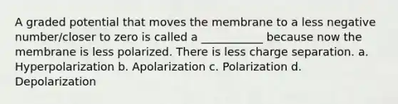 A graded potential that moves the membrane to a less negative number/closer to zero is called a ___________ because now the membrane is less polarized. There is less charge separation. a. Hyperpolarization b. Apolarization c. Polarization d. Depolarization