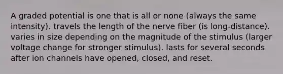 A graded potential is one that is all or none (always the same intensity). travels the length of the nerve fiber (is long-distance). varies in size depending on the magnitude of the stimulus (larger voltage change for stronger stimulus). lasts for several seconds after ion channels have opened, closed, and reset.