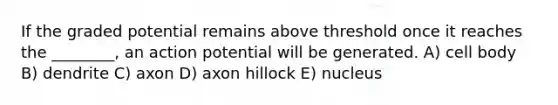 If the graded potential remains above threshold once it reaches the ________, an action potential will be generated. A) cell body B) dendrite C) axon D) axon hillock E) nucleus