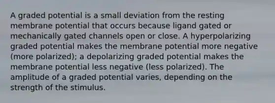 A graded potential is a small deviation from the resting membrane potential that occurs because ligand gated or mechanically gated channels open or close. A hyperpolarizing graded potential makes the membrane potential more negative (more polarized); a depolarizing graded potential makes the membrane potential less negative (less polarized). The amplitude of a graded potential varies, depending on the strength of the stimulus.