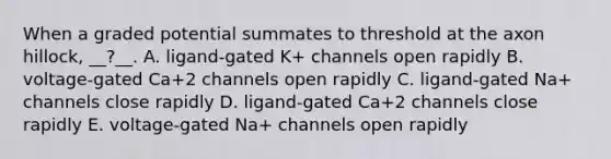 When a graded potential summates to threshold at the axon hillock, __?__. A. ligand-gated K+ channels open rapidly B. voltage-gated Ca+2 channels open rapidly C. ligand-gated Na+ channels close rapidly D. ligand-gated Ca+2 channels close rapidly E. voltage-gated Na+ channels open rapidly