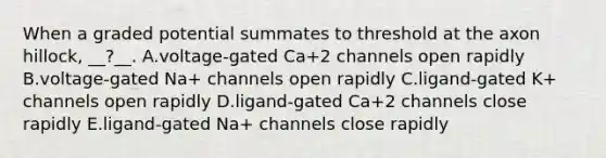 When a graded potential summates to threshold at the axon hillock, __?__. A.voltage-gated Ca+2 channels open rapidly B.voltage-gated Na+ channels open rapidly C.ligand-gated K+ channels open rapidly D.ligand-gated Ca+2 channels close rapidly E.ligand-gated Na+ channels close rapidly