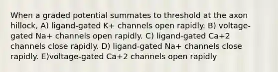 When a graded potential summates to threshold at the axon hillock, A) ligand-gated K+ channels open rapidly. B) voltage-gated Na+ channels open rapidly. C) ligand-gated Ca+2 channels close rapidly. D) ligand-gated Na+ channels close rapidly. E)voltage-gated Ca+2 channels open rapidly