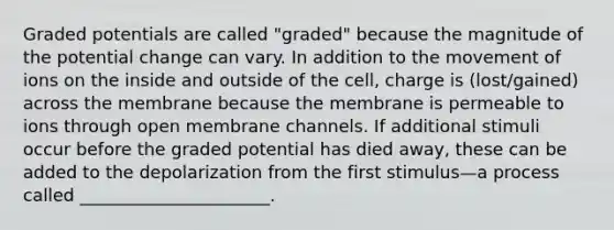 Graded potentials are called "graded" because the magnitude of the potential change can vary. In addition to the movement of ions on the inside and outside of the cell, charge is (lost/gained) across the membrane because the membrane is permeable to ions through open membrane channels. If additional stimuli occur before the graded potential has died away, these can be added to the depolarization from the first stimulus—a process called ______________________.