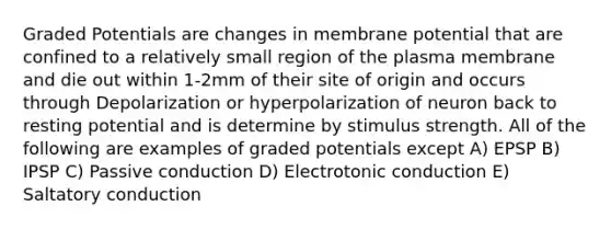 Graded Potentials are changes in membrane potential that are confined to a relatively small region of the plasma membrane and die out within 1-2mm of their site of origin and occurs through Depolarization or hyperpolarization of neuron back to resting potential and is determine by stimulus strength. All of the following are examples of graded potentials except A) EPSP B) IPSP C) Passive conduction D) Electrotonic conduction E) Saltatory conduction