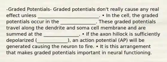 -Graded Potentials- Graded potentials don't really cause any real effect unless __________________________. • In the cell, the graded potentials occur in the _______________. These graded potentials travel along the dendrite and soma cell membrane and are summed at the _______________. • If the axon hillock is sufficiently depolarized (_____________), an action potential (AP) will be generated causing the neuron to fire. • It is this arrangement that makes graded potentials important in neural functioning.