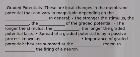 -Graded Potentials- These are local changes in the membrane potential that can vary in magnitude depending on the _____________________. In general: - The stronger the stimulus, the ____________, the _____________ of the graded potential. - The longer the stimulus, the _____________, the longer the graded potential lasts. • Spread of a graded potential is by a passive process known as ___________________. • Importance of graded potential: they are summed at the ______________ region to _______________ the firing of a neuron