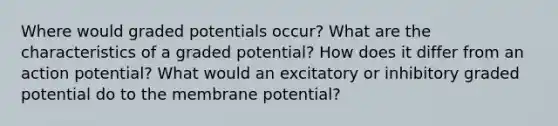 Where would graded potentials occur? What are the characteristics of a graded potential? How does it differ from an action potential? What would an excitatory or inhibitory graded potential do to the membrane potential?