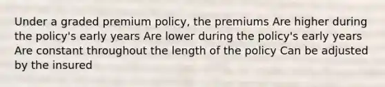 Under a graded premium policy, the premiums Are higher during the policy's early years Are lower during the policy's early years Are constant throughout the length of the policy Can be adjusted by the insured