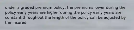 under a graded premium policy, the premiums lower during the policy early years are higher during the policy early years are constant throughout the length of the policy can be adjusted by the insured