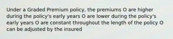 Under a Graded Premium policy, the premiums O are higher during the policy's early years O are lower during the policy's early years O are constant throughout the length of the policy O can be adjusted by the insured