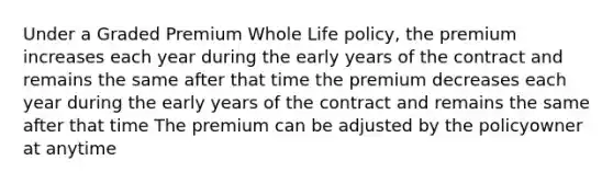 Under a Graded Premium Whole Life policy, the premium increases each year during the early years of the contract and remains the same after that time the premium decreases each year during the early years of the contract and remains the same after that time The premium can be adjusted by the policyowner at anytime