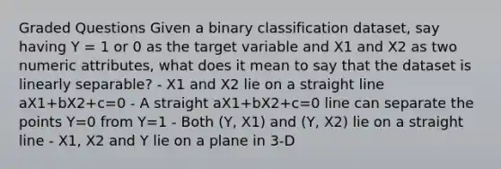 Graded Questions Given a binary classification dataset, say having Y = 1 or 0 as the target variable and X1 and X2 as two numeric attributes, what does it mean to say that the dataset is linearly separable? - X1 and X2 lie on a straight line aX1+bX2+c=0 - A straight aX1+bX2+c=0 line can separate the points Y=0 from Y=1 - Both (Y, X1) and (Y, X2) lie on a straight line - X1, X2 and Y lie on a plane in 3-D