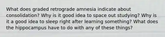 What does graded retrograde amnesia indicate about consolidation? Why is it good idea to space out studying? Why is it a good idea to sleep right after learning something? What does the hippocampus have to do with any of these things?