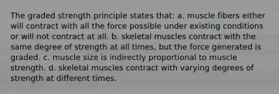 The graded strength principle states that: a. muscle fibers either will contract with all the force possible under existing conditions or will not contract at all. b. skeletal muscles contract with the same degree of strength at all times, but the force generated is graded. c. muscle size is indirectly proportional to muscle strength. d. skeletal muscles contract with varying degrees of strength at different times.