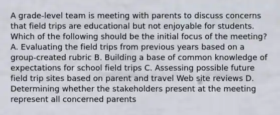 A grade-level team is meeting with parents to discuss concerns that field trips are educational but not enjoyable for students. Which of the following should be the initial focus of the meeting? A. Evaluating the field trips from previous years based on a group-created rubric B. Building a base of common knowledge of expectations for school field trips C. Assessing possible future field trip sites based on parent and travel Web site reviews D. Determining whether the stakeholders present at the meeting represent all concerned parents