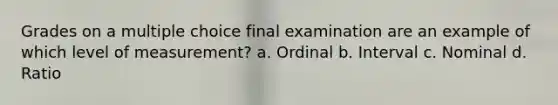 Grades on a multiple choice final examination are an example of which level of measurement? a. Ordinal b. Interval c. Nominal d. Ratio