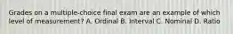 Grades on a multiple-choice final exam are an example of which level of measurement? A. Ordinal B. Interval C. Nominal D. Ratio