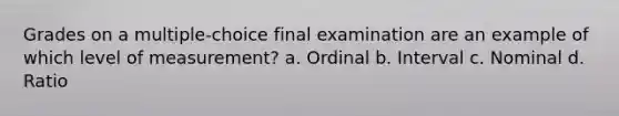 Grades on a multiple-choice final examination are an example of which level of measurement? a. Ordinal b. Interval c. Nominal d. Ratio