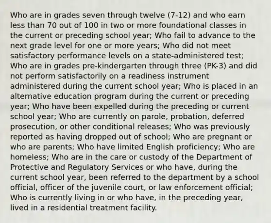 Who are in grades seven through twelve (7-12) and who earn less than 70 out of 100 in two or more foundational classes in the current or preceding school year; Who fail to advance to the next grade level for one or more years; Who did not meet satisfactory performance levels on a state-administered test; Who are in grades pre-kindergarten through three (PK-3) and did not perform satisfactorily on a readiness instrument administered during the current school year; Who is placed in an alternative education program during the current or preceding year; Who have been expelled during the preceding or current school year; Who are currently on parole, probation, deferred prosecution, or other conditional releases; Who was previously reported as having dropped out of school; Who are pregnant or who are parents; Who have limited English proficiency; Who are homeless; Who are in the care or custody of the Department of Protective and Regulatory Services or who have, during the current school year, been referred to the department by a school official, officer of the juvenile court, or law enforcement official; Who is currently living in or who have, in the preceding year, lived in a residential treatment facility.