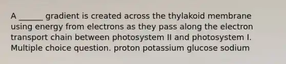 A ______ gradient is created across the thylakoid membrane using energy from electrons as they pass along the electron transport chain between photosystem II and photosystem I. Multiple choice question. proton potassium glucose sodium