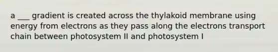 a ___ gradient is created across the thylakoid membrane using energy from electrons as they pass along the electrons transport chain between photosystem II and photosystem I