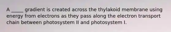 A _____ gradient is created across the thylakoid membrane using energy from electrons as they pass along the electron transport chain between photosystem II and photosystem I.