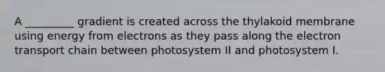 A _________ gradient is created across the thylakoid membrane using energy from electrons as they pass along the electron transport chain between photosystem II and photosystem I.