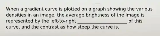 When a gradient curve is plotted on a graph showing the various densities in an image, the average brightness of the image is represented by the left-to-right ______________________ of this curve, and the contrast as how steep the curve is.