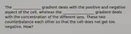 The _______________ gradient deals with the positive and negative aspect of the cell, whereas the _________________ gradient deals with the concentration of the different ions. These two counterbalance each other so that the cell does not get too negative. How?