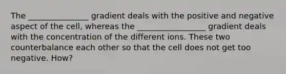 The _______________ gradient deals with the positive and negative aspect of the cell, whereas the _________________ gradient deals with the concentration of the different ions. These two counterbalance each other so that the cell does not get too negative. How?