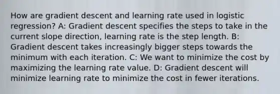 How are gradient descent and learning rate used in logistic regression? A: Gradient descent specifies the steps to take in the current slope direction, learning rate is the step length. B: Gradient descent takes increasingly bigger steps towards the minimum with each iteration. C: We want to minimize the cost by maximizing the learning rate value. D: Gradient descent will minimize learning rate to minimize the cost in fewer iterations.