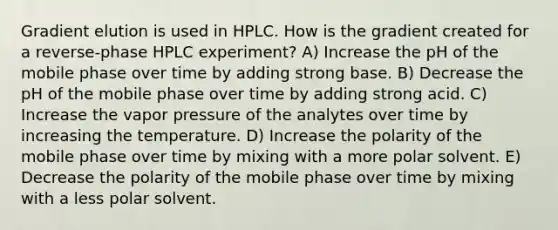 Gradient elution is used in HPLC. How is the gradient created for a reverse-phase HPLC experiment? A) Increase the pH of the mobile phase over time by adding strong base. B) Decrease the pH of the mobile phase over time by adding strong acid. C) Increase the vapor pressure of the analytes over time by increasing the temperature. D) Increase the polarity of the mobile phase over time by mixing with a more polar solvent. E) Decrease the polarity of the mobile phase over time by mixing with a less polar solvent.