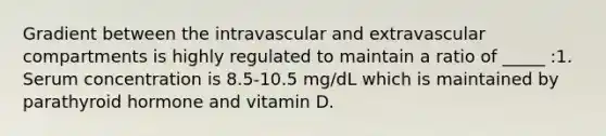 Gradient between the intravascular and extravascular compartments is highly regulated to maintain a ratio of _____ :1. Serum concentration is 8.5-10.5 mg/dL which is maintained by parathyroid hormone and vitamin D.