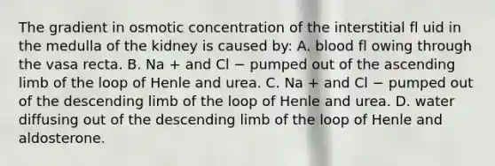 The gradient in osmotic concentration of the interstitial fl uid in the medulla of the kidney is caused by: A. blood fl owing through the vasa recta. B. Na + and Cl − pumped out of the ascending limb of the loop of Henle and urea. C. Na + and Cl − pumped out of the descending limb of the loop of Henle and urea. D. water diffusing out of the descending limb of the loop of Henle and aldosterone.