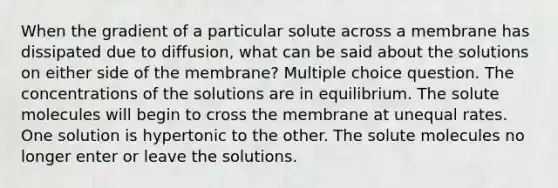 When the gradient of a particular solute across a membrane has dissipated due to diffusion, what can be said about the solutions on either side of the membrane? Multiple choice question. The concentrations of the solutions are in equilibrium. The solute molecules will begin to cross the membrane at unequal rates. One solution is hypertonic to the other. The solute molecules no longer enter or leave the solutions.